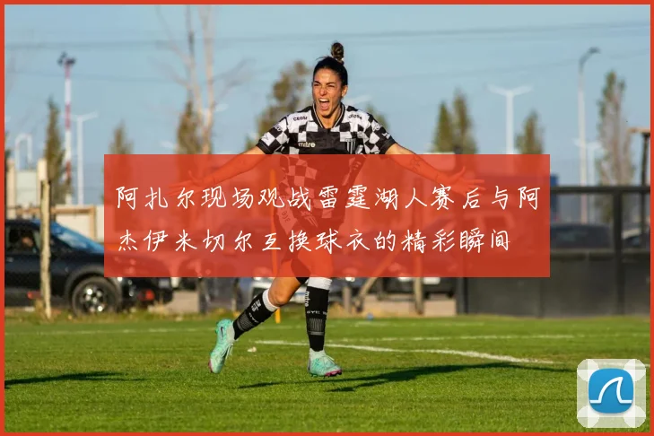 阿扎尔现场观战雷霆湖人赛后与阿杰伊米切尔互换球衣的精彩瞬间