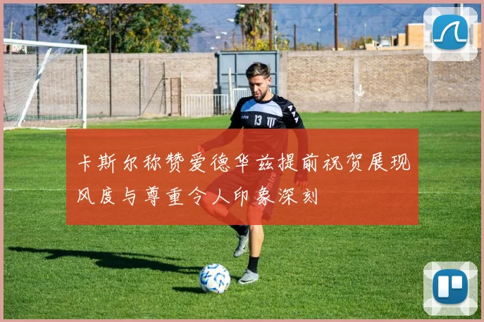 卡斯尔称赞爱德华兹提前祝贺展现风度与尊重令人印象深刻
