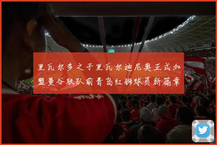 里瓦尔多之子里瓦尔迪尼奥正式加盟曼谷联队前青岛红狮球员新篇章开启