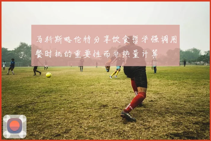 马科斯略伦特分享饮食哲学强调用餐时机的重要性而非热量计算