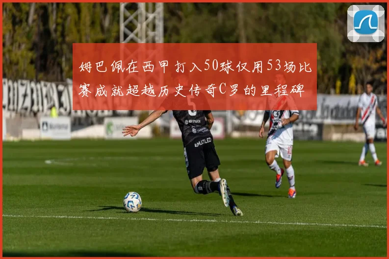 姆巴佩在西甲打入50球仅用53场比赛成就超越历史传奇C罗的里程碑