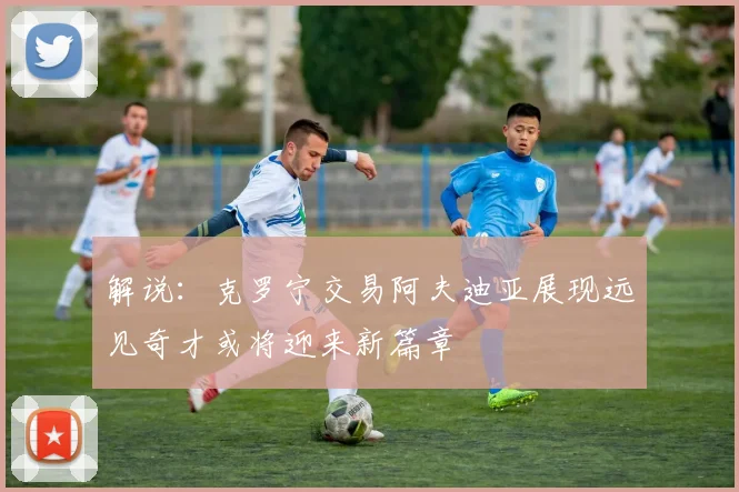 解说：克罗宁交易阿夫迪亚展现远见奇才或将迎来新篇章