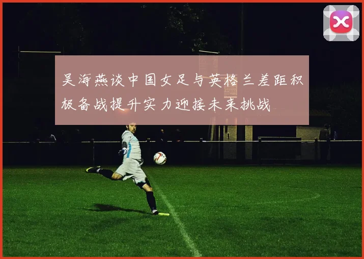 吴海燕谈中国女足与英格兰差距积极备战提升实力迎接未来挑战