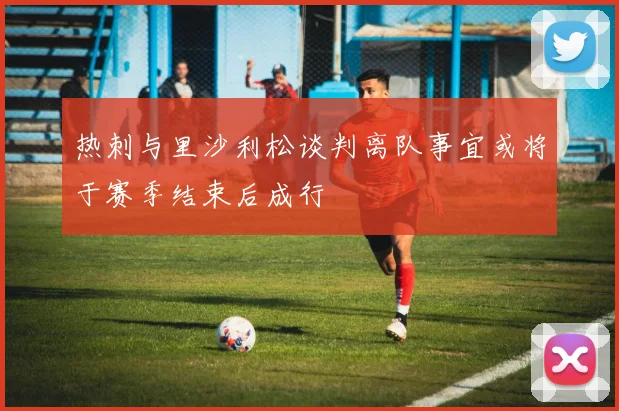 热刺与里沙利松谈判离队事宜或将于赛季结束后成行