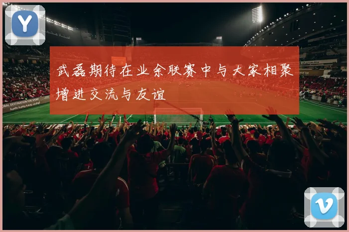 武磊期待在业余联赛中与大家相聚增进交流与友谊