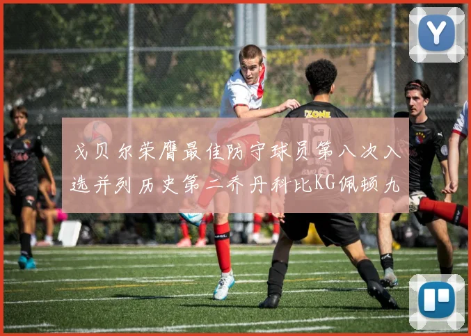 戈贝尔荣膺最佳防守球员第八次入选并列历史第二乔丹科比KG佩顿九次称王