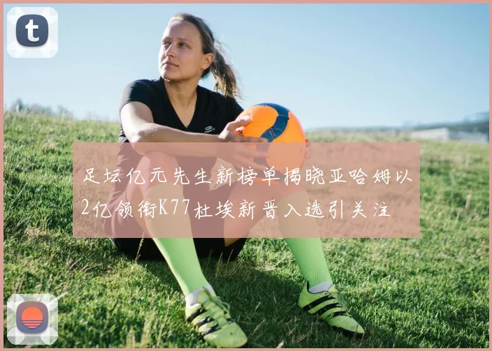 足坛亿元先生新榜单揭晓亚哈姆以2亿领衔K77杜埃新晋入选引关注