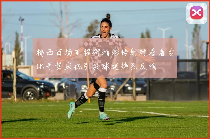 梅西百场里程碑精彩传射对着看台比手势庆祝引发球迷热烈反响