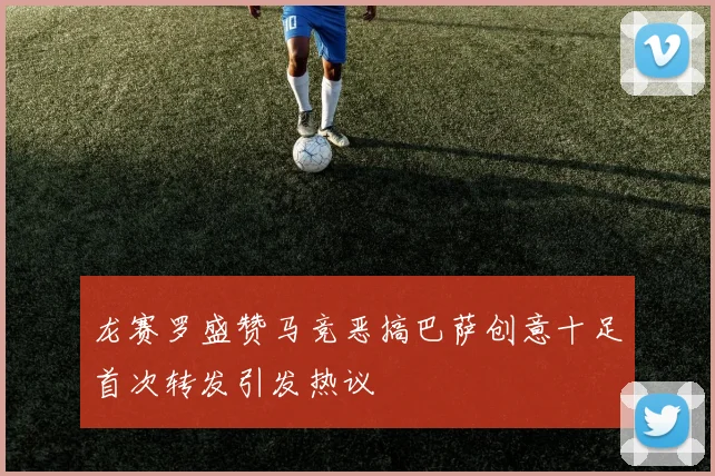 龙赛罗盛赞马竞恶搞巴萨创意十足首次转发引发热议