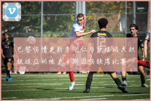 巴黎伤情更新李刚仁与萨福诺夫积极适应训练卢卡斯因伤缺席比赛